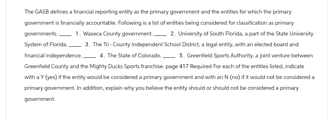 The GASB defines a financial reporting entity as the primary government and the entities for which the primary
government is financially accountable. Following is a list of entities being considered for classification as primary
governments. 1. Waseca County government. 2. University of South Florida, a part of the State University
System of Florida. 3. The Tri-County Independent School District, a legal entity, with an elected board and
financial independence. 4. The State of Colorado._______ 5. Greenfield Sports Authority, a joint venture between
Greenfield County and the Mighty Ducks Sports franchise. page 417 Required For each of the entities listed, indicate
with a Y (yes) if the entity would be considered a primary government and with an N (no) if it would not be considered a
primary government. In addition, explain why you believe the entity should or should not be considered a primary
government.
—————