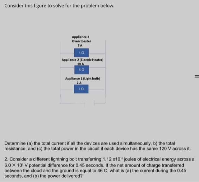 Consider this figure to solve for the problem below:
Appliance 3
Oven toaster
SA
40
Appliance 2 (Electric Heater)
10 A
SO
Appliance 1 (Light bulb)
2A
70
Determine (a) the total current if all the devices are used simultaneously, b) the total
resistance, and (c) the total power in the circuit if each device has the same 120 V across it.
2. Consider a different lightning bolt transferring 1.12 x10" joules of electrical energy across a
6.0 X 10' V potential difference for 0.45 seconds. If the net amount of charge transferred
between the cloud and the ground is equal to 46 C, what is (a) the current during the 0.45
seconds, and (b) the power delivered?
