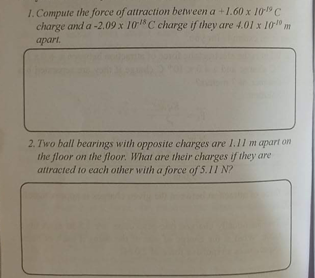 1. Compute the force of attraction between a +1.60 x 101 C
charge and a -2.09 x 1018 C charge if they are 4.01 x 10-0 m
apart.
2. Two ball bearings with opposite charges are 1.11 m apart on
the floor on the floor. What are their charges if they are
attracted to each other with a force of 5.11 N?
