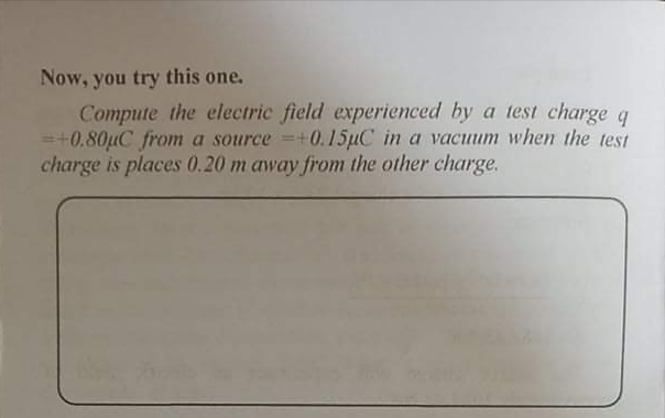 Now, you try this one.
Compute the electric field experienced by a test charge q
=+0.80µC from a source =+0.15µC in a vacuum when the test
charge is places 0.20 m away from the other charge.
