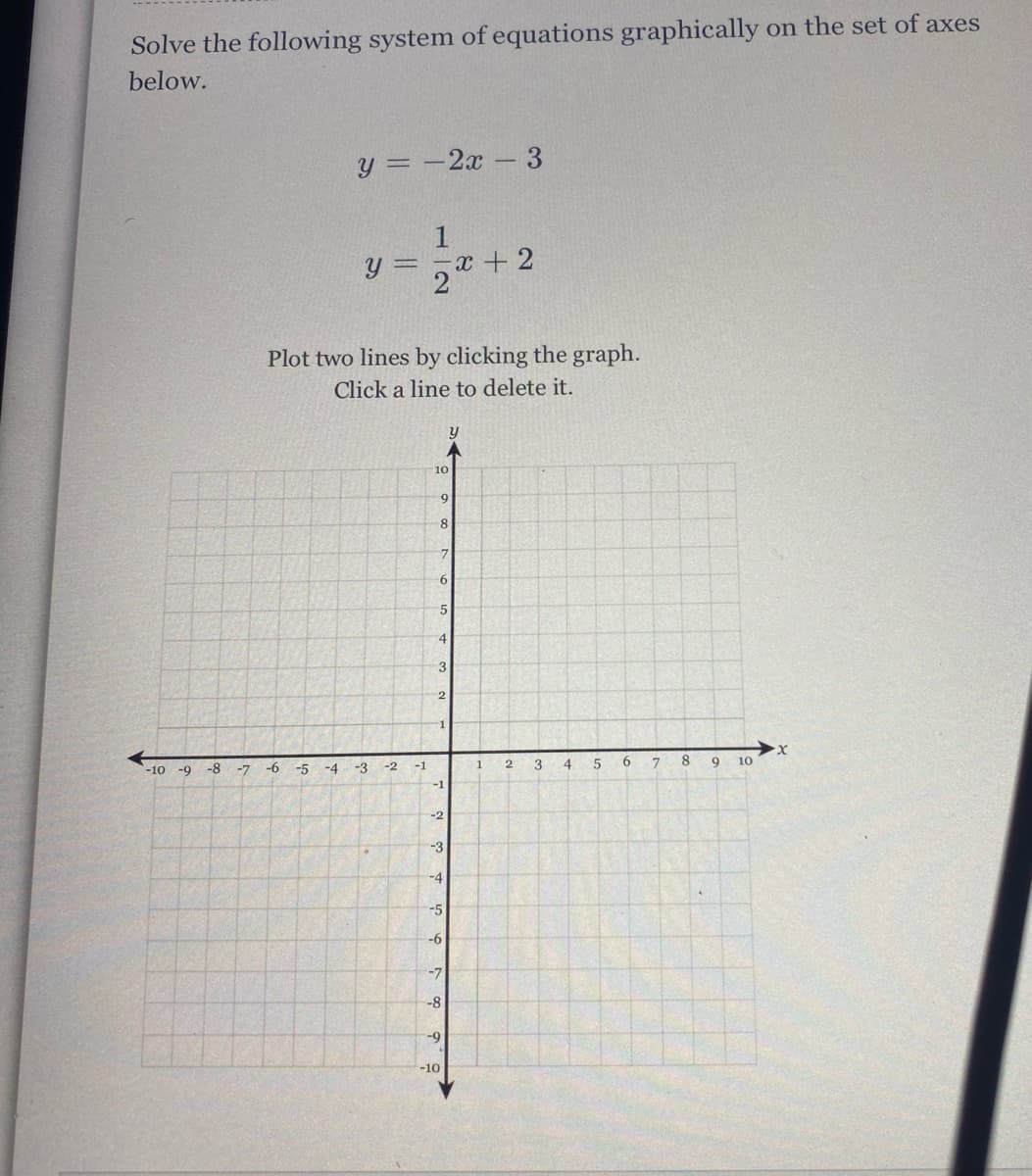 Solve the following system of equations graphically on the set of axes
below.
y = -2x - 3
y = -x + 2
2
Plot two lines by clicking the graph.
Click a line to delete it.
y
10
8.
6.
4.
3
2
3
4
6.
8.
10
-10 -9
-8
-7
-6
-5
-4
-3
-2
-1
1
-1
-2
-3
-5
-6
-7
-8
-9
-10
