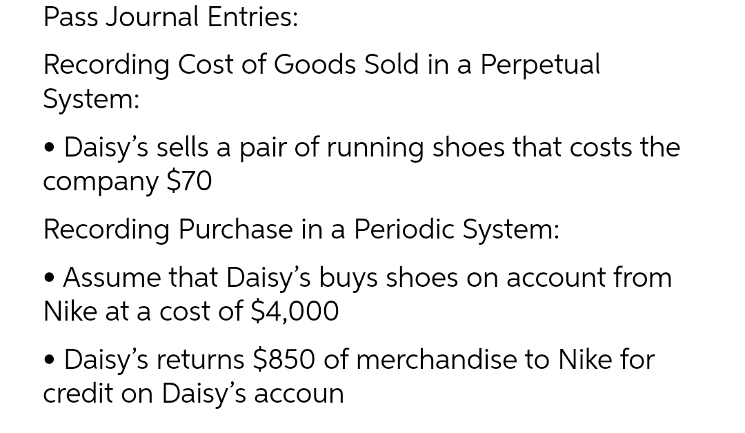 Pass Journal Entries:
Recording Cost of Goods Sold in a Perpetual
System:
• Daisy's sells a pair of running shoes that costs the
company $70
Recording Purchase in a Periodic System:
• Assume that Daisy's buys shoes on account from
Nike at a cost of $4,000
• Daisy's returns $850 of merchandise to Nike for
credit on Daisy's accoun
