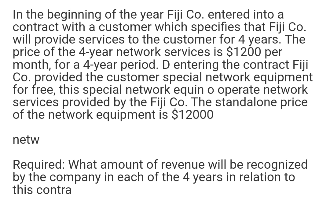 In the beginning of the year Fiji Co. entered into a
contract with a customer which specifies that Fiji Co.
will provide services to the customer for 4 years. The
price of the 4-year network services is $1200
month, for a 4-year period. D entering the contract Fiji
Co. provided the customer special network equipment
for free, this special network equin o operate network
services provided by the Fiji Co. The standalone price
of the network equipment is $12000
per
netw
Required: What amount of revenue will be recognized
by the company in each of the 4 years in relation to
this contra
