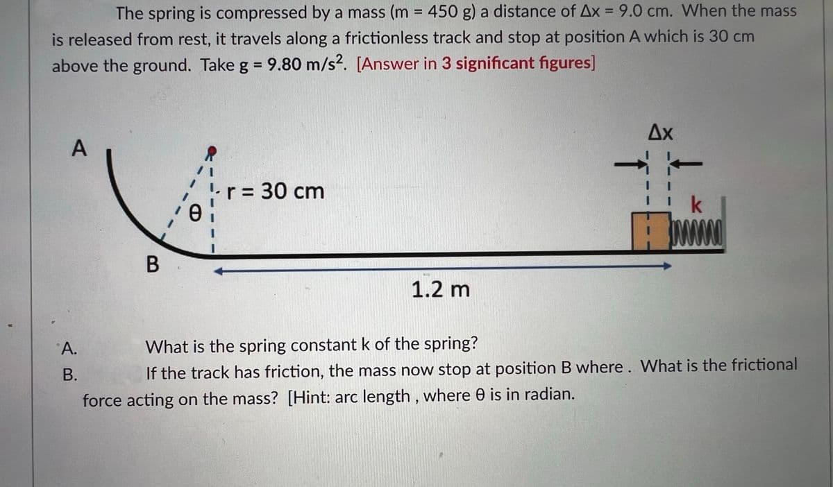 The spring is compressed by a mass (m = 450 g) a distance of Ax = 9.0 cm. When the mass
%3D
%D
is released from rest, it travels along a frictionless track and stop at position A which is 30 cm
above the ground. Take g = 9.80 m/s?. [Answer in 3 significant figures]
%3D
Ax
A
'L
r = 30 cm
k
1.2 m
What is the spring constant k of the spring?
В.
If the track has friction, the mass now stop at position B where . What is the frictional
force acting on the mass? [Hint: arc length , where 0 is in radian.
A.
