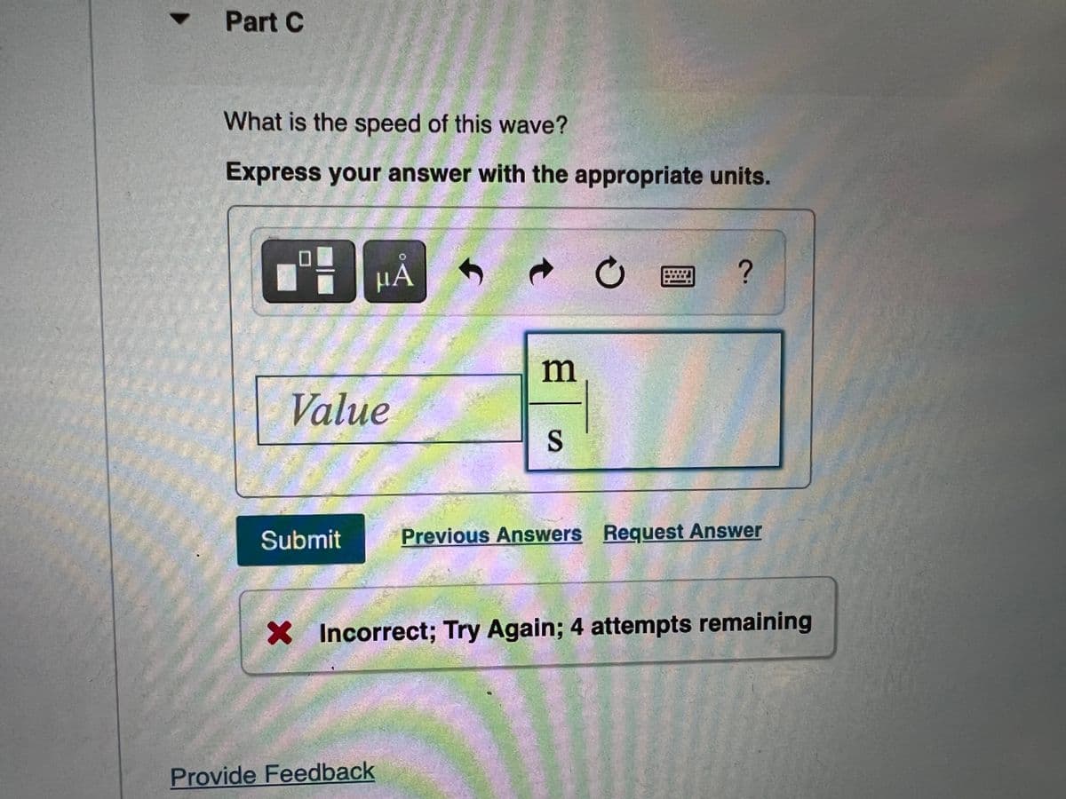 Part C
What is the speed of this wave?
Express your answer with the appropriate units.
HẢ
m
Value
Submit
Previous Answers Request Answer
X Incorrect; Try Again; 4 attempts remaining
Provide Feedback
