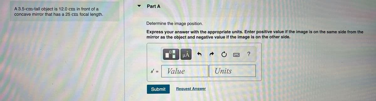 Part A
A 3.5-cm-tall object is 12.0 cm in front of a
concave mirror that has a 25 cm focal length.
Determine the image position.
Express your answer with the appropriate units. Enter positive value if the image is on the same side from the
mirror as the object and negative value if the image is on the other side.
HÅ
?
s' =
Value
Units
Submit
Request Answer
