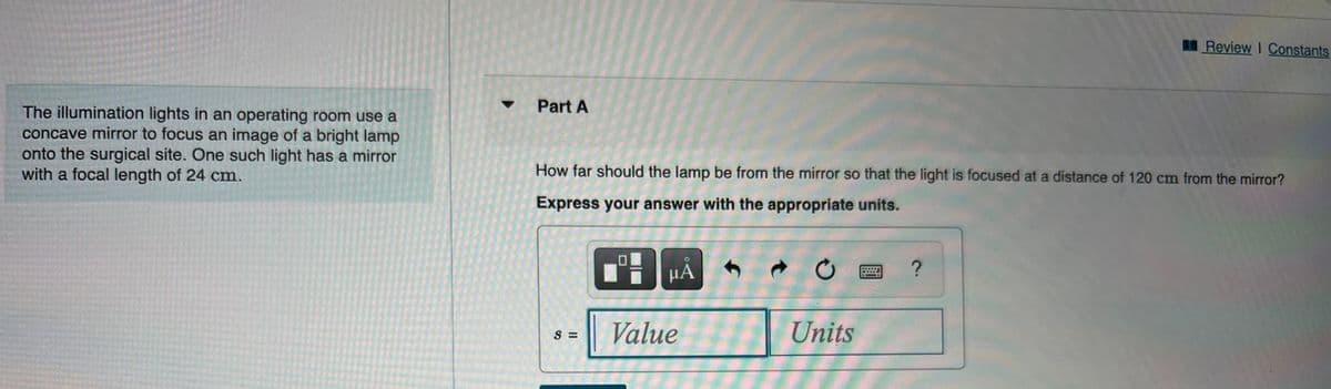 Review I Constants
Part A
The illumination lights in an operating room use a
concave mirror to focus an image of a bright lamp
onto the surgical site. One such light has a mirror
with a focal length of 24 cm.
How far should the lamp be from the mirror so that the light is focused at a distance of 120 cm from the mirror?
Express your answer with the appropriate units.
Value
Units
S =
