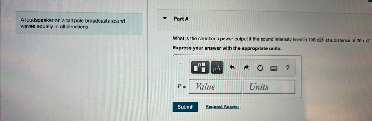 Part A
A loudspeaker on a tall pole broadcasts sound
waves equally in all directions.
What is the speaker's power output if the sound intensity level is 108 dB at a distance of 25 m?
Express your answer with the appropriate units.
HÅ
?
P =
Value
Units
Submit
Request Answer
