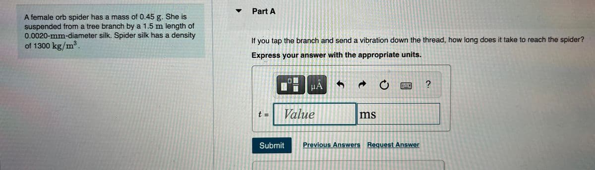 Part A
A female orb spider has a mass of 0.45 g. She is
suspended from a tree branch by a 1.5 m length of
0.0020-mm-diameter silk. Spider silk has a density
of 1300 kg/m3.
If you tap the branch and send a vibration down the thread, how long does it take to reach the spider?
Express your answer with the appropriate units.
t =
Value
ms
%3D
Submit
Previous Answers Request Answer

