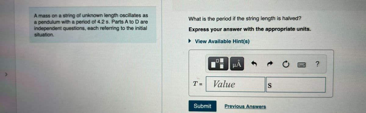 A mass on a string of unknown length oscillates as
a pendulum with a period of 4.2 s. Parts A to D are
independent questions, each referring to the initial
situation.
What is the period if the string length is halved?
Express your answer with the appropriate units.
> View Available Hint(s)
μΑ
T =
Value
S
Submit
Previous Answers
