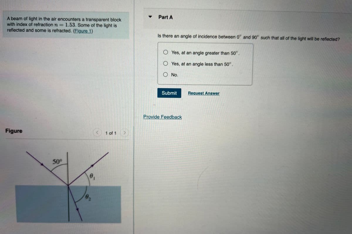Part A
A beam of light in the air encounters a transparent block
with index of refraction n = 1.53. Some of the light is
reflected and some is refracted. (Figure 1)
%3D
Is there an angle of incidence between 0° and 90° such that all of the light will be reflected?
O Yes, at an angle greater than 50°.
O Yes, at an angle less than 50°,
O No.
Submit
Request Answer
Provide Feedback
Figure
1 of 1
50°
02
