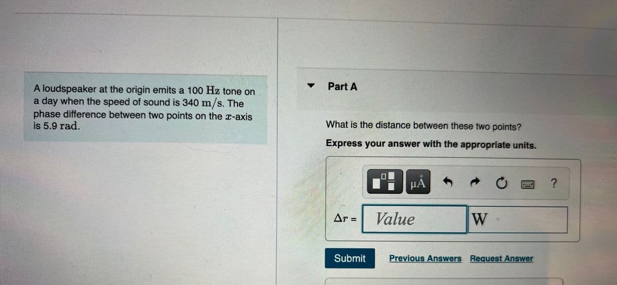 Part A
A loudspeaker at the origin emits a 100 Hz tone on
a day when the speed of sound is 340 m/s. The
phase difference between two points on the x-axis
is 5.9 rad.
What is the distance between these two points?
Express your answer with the appropriate units.
µÁ
Ar =
Value
W
Submit
Previous Answers Request Answer
