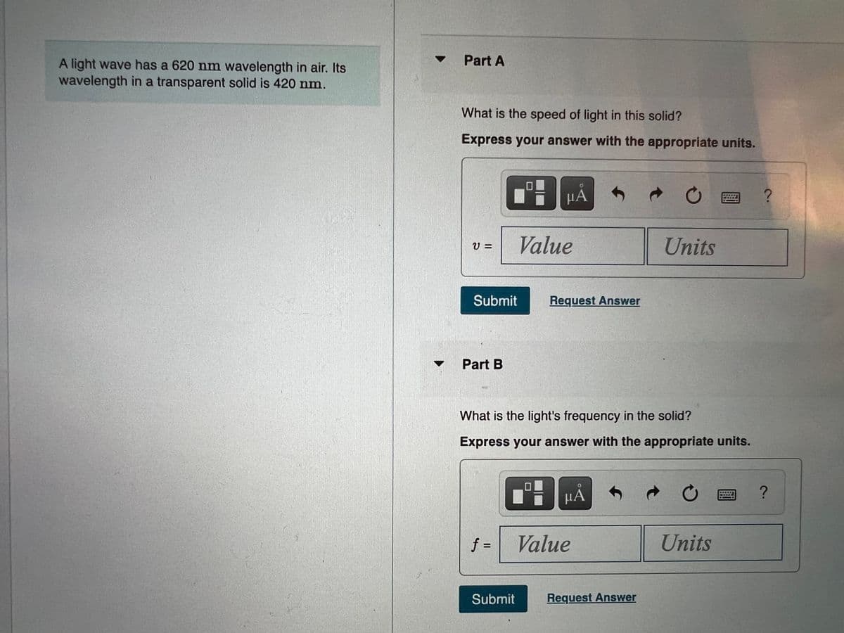 Part A
A light wave has a 620 nm wavelength in air. Its
wavelength in a transparent solid is 420 nm.
What is the speed of light in this solid?
Express your answer with the appropriate units.
µÀ
Value
Units
V =
Submit
Request Answer
Part B
What is the light's frequency in the solid?
Express your answer with the appropriate units.
µA
f =
Value
Units
%3D
Submit
Request Answer
