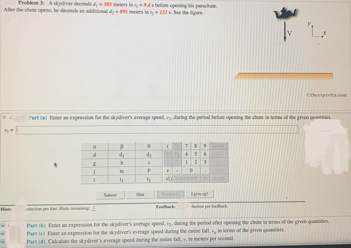 Problem 3: A skydiver decends d = 305 meters in t = 9.4 s before opening his parachute.
After the chute opens, he decends an additional d = 895 meters in 2 = 121 s. See the figure.
Otheexpertta.com
Part (a) Enter an expression for the skydiver's average speed, vị, during the period before opening the chute in terms of the given quantities.
V =
7.
8
9
HOME
d.
d1
d2
4
h
i
1
2
3
j
END
m
t2
VO BACKSPACE CLEAR
Submit
Hint
Feedback
I give up!
Feedback:
duction per feedback.
Hints:
deduction per hint. Hints remaining: 2
Part (b) Enter an expression for the skydiver's average speed, v2, during the period after opening the chute in terms of the given quantities.
Part (c) Enter an expression for the skydiver's average speed during the entire fall, v, in terms of the given quantities.
Part (d) Calculate the skydiver's average speed during the entire fall, v, in meters per second.
