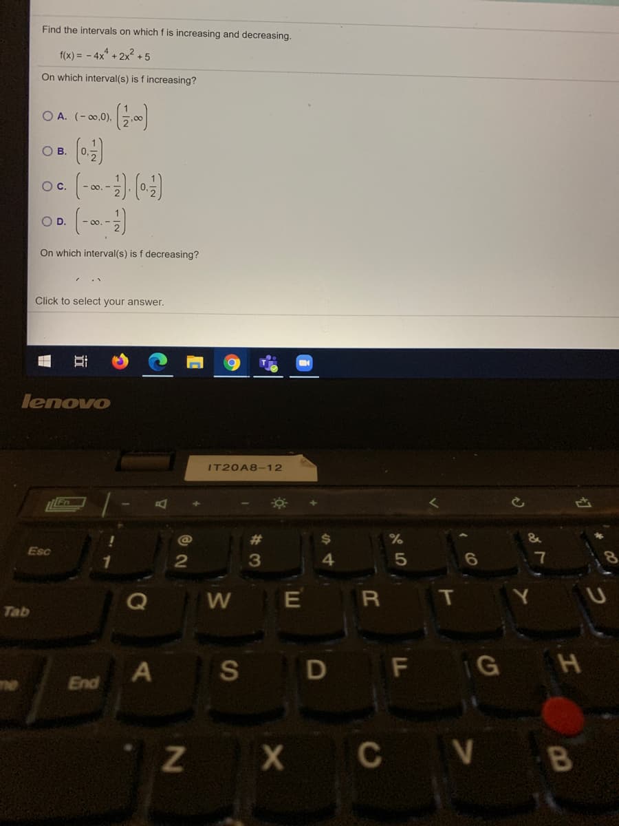 Find the intervals on which f is increasing and decreasing.
f(x) = - 4x* + 2x? +5
On which interval(s) is f increasing?
O A. (- 00,0),
О в.
Oc.
O D.
- 00. -
On which interval(s) is f decreasing?
Click to select your answer.
lenovo
IT20A8-12
%23
Esc
3
4.
5
7
R
T
Tab
A
S
D F G H
ne
End
Z X
C V
近
