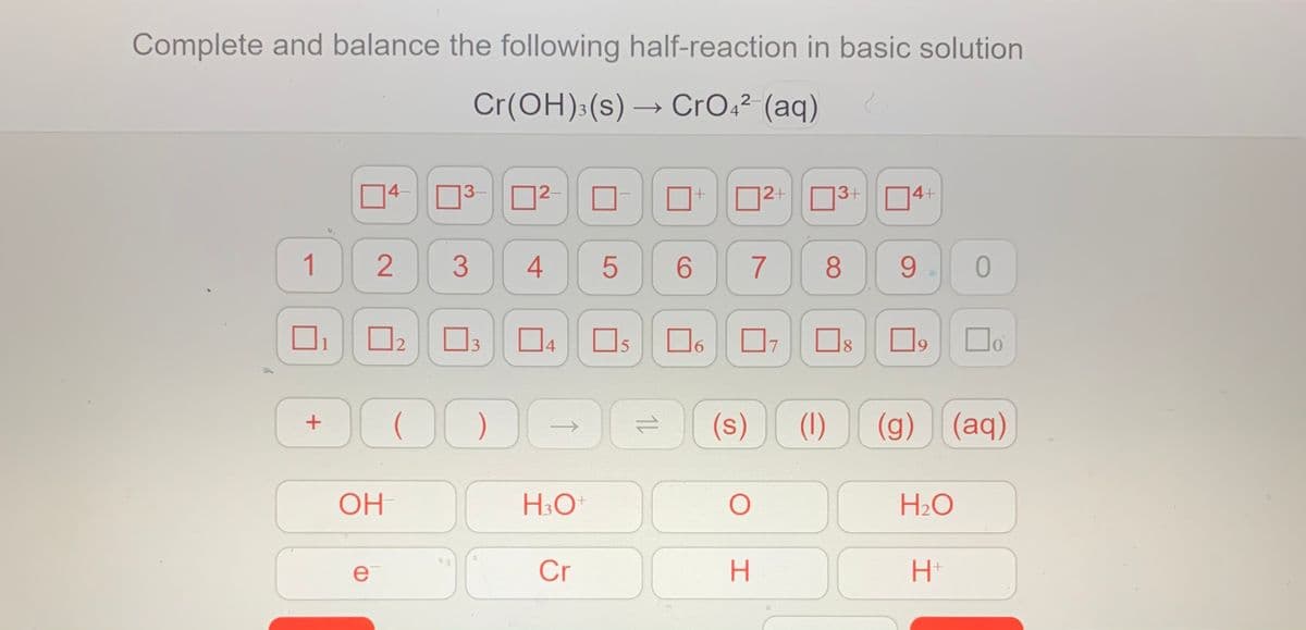 Complete and balance the following half-reaction in basic solution
Cr(OH):(s) → CrO,² (aq)
2-
3
4-
3-
12-
12+
3+
14+
(7 8
1
4
6
9
12
3
4
Os
6.
8.
(s)
(1)
(g) (aq)
OH
H:0
H2O
ei
Cr
2.
