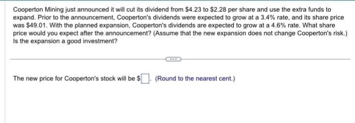 Cooperton Mining just announced it will cut its dividend from $4.23 to $2.28 per share and use the extra funds to
expand. Prior to the announcement, Cooperton's dividends were expected to grow at a 3.4% rate, and its share price
was $49.01. With the planned expansion, Cooperton's dividends are expected to grow at a 4.6% rate. What share
price would you expect after the announcement? (Assume that the new expansion does not change Cooperton's risk.)
Is the expansion a good investment?
The new price for Cooperton's stock will be $. (Round to the nearest cent.)