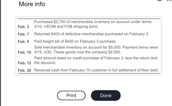 More info
Feb. 3
Feb. 7
Feb. 9
Feb. 10
Purchased $2,700 of merchandise inventory on account under terms
3/10, n/EOM and FOB shipping point.
Returned $400 of defective merchandise purchased on February 3.
Paid freight bill of $450 on February 3 purchase.
Sold merchandise inventory on account for $5,000. Payment terms were
3/15, n/30. These goods cost the company $2,500.
Paid amount owed on credit purchase of February 3, less the return and
the discount.
Feb. 12
Feb. 28 Received cash from February 10 customer in full settlement of their debt.
Print
Done