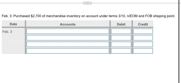 Feb. 3: Purchased $2,700 of merchandise inventory on account under terms 3/10, n/EOM and FOB shipping point.
Date
Debit
Credit
Feb. 3
Accounts