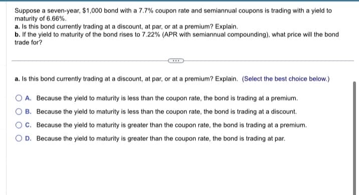 Suppose a seven-year, $1,000 bond with a 7.7% coupon rate and semiannual coupons is trading with a yield to
maturity of 6.66%.
a. Is this bond currently trading at a discount, at par, or at a premium? Explain.
b. If the yield to maturity of the bond rises to 7.22% (APR with semiannual compounding), what price will the bond
trade for?
a. Is this bond currently trading at a discount, at par, or at a premium? Explain. (Select the best choice below.)
O A. Because the yield to maturity is less than the coupon rate, the bond is trading at a premium.
O B. Because the yield to maturity is less than the coupon rate, the bond is trading at a discount.
C. Because the yield to maturity is greater than the coupon rate, the bond is trading at a premium.
OD. Because the yield to maturity is greater than the coupon rate, the bond is trading at par.