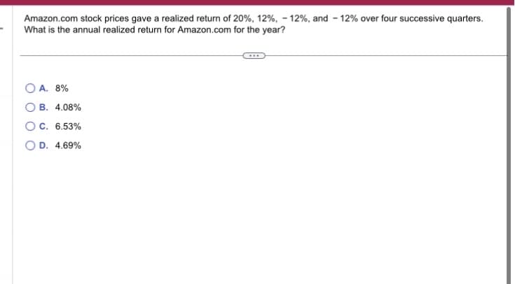 Amazon.com stock prices gave a realized return of 20%, 12%, -12%, and 12% over four successive quarters.
What is the annual realized return for Amazon.com for the year?
OA. 8%
OB. 4.08%
OC. 6.53%
D. 4.69%