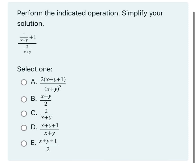 ### Simplifying Rational Expressions

**Problem Statement:**
Perform the indicated operation and simplify your solution.

\[
\frac{\frac{1}{x+y} + 1}{\frac{2}{x+y}}
\]

**Answer Choices:**
Select one:

A. \(\frac{2(x + y + 1)}{(x + y)^2}\)

B. \(\frac{x + y}{2}\)

C. \(\frac{2}{x + y}\)

D. \(\frac{x + y + 1}{x + y}\)

E. \(\frac{x + y + 1}{2}\)

Carefully evaluate and simplify the expression to find the correct answer.