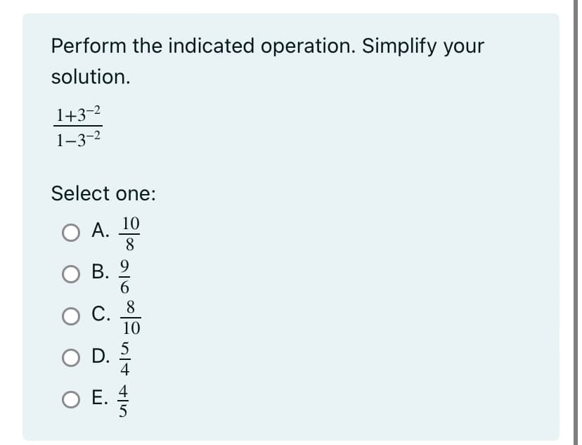 ### Simplification Exercise

Perform the indicated operation. Simplify your solution.

\[
\frac{1 + 3^{-2}}{1 - 3^{-2}}
\]

Select one:

- A. \(\frac{10}{8}\)
- B. \(\frac{9}{6}\)
- C. \(\frac{8}{10}\)
- D. \(\frac{5}{4}\)
- E. \(\frac{4}{5}\)

### Explanation:

In this problem, you are asked to simplify a fraction involving negative exponents. Follow these steps to simplify the expression.

Step 1: Calculate \(3^{-2}\).

Step 2: Substitute back into the expression.

Step 3: Simplify the numerator and the denominator separately.

Step 4: Divide the simplified numerator by the simplified denominator.