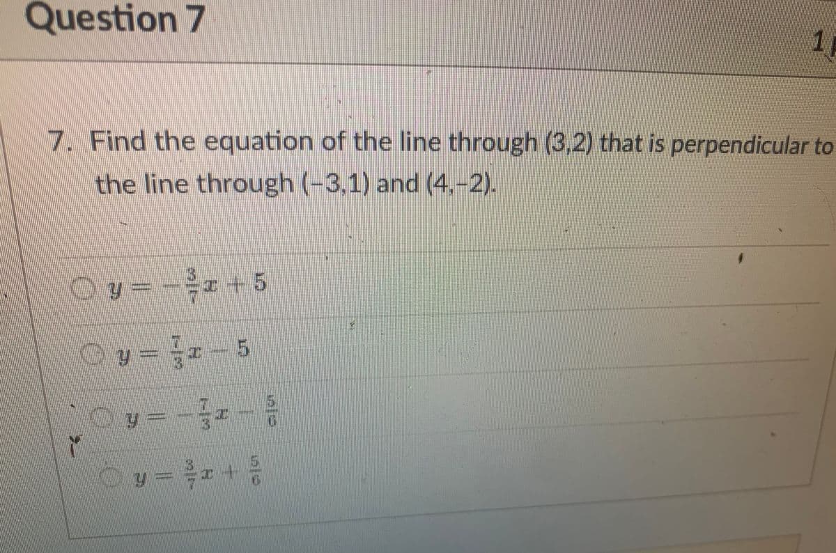 Question 7
7. Find the equation of the line through (3,2) that is perpendicular to
the line through (-3,1) and (4,-2).
© y = − ²x + 5
Ⓒy= ²2-5
*Oy=
Y
y=-3x = 5/0
1
©y = ²x + ³