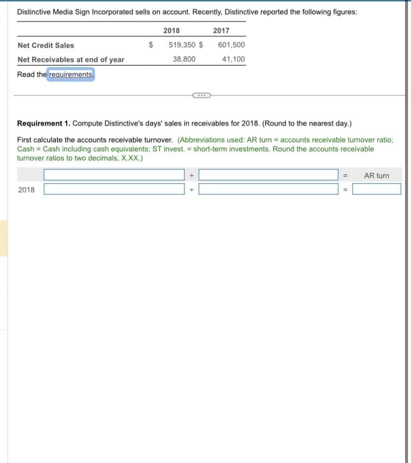 **Distinctive Media Sign Incorporated sells on account. Recently, Distinctive reported the following figures:**

|                        | 2018    | 2017    |
|------------------------|---------|---------|
| **Net Credit Sales**   | $519,350 | $601,500 |
| **Net Receivables at end of year** | 38,800  | 41,100  |

*Read the requirements.*

---

**Requirement 1.** Compute Distinctive’s days’ sales in receivables for 2018. (Round to the nearest day).

First calculate the accounts receivable turnover. (Abbreviations used: AR turn = accounts receivable turnover ratio; Cash = Cash including cash equivalents; ST invest. = short-term investments. Round the accounts receivable turnover ratios to two decimals, X.XX.)

**Formula:**
\[ AR\ turn = \frac{\text{Net Credit Sales}}{\frac{\text{Net Receivables at end of year (2017) + Net Receivables at end of year (2018)}}{2}} \]

\[ 2018 = \frac{\text{Net Credit Sales}}{\text{Average Net Receivables}} \]

*Data input fields are provided for the computation of the turnover ratio.*

1. Enter Net Credit Sales \( \div \) 
2. \( \left(\frac{\text{Net Receivables at the end of 2017} + \text{Net Receivables at the end of 2018}}{2}\right) = \text{Average Net Receivables} \)
3. Calculate the AR turn = 

--- 

Upon determining the accounts receivable turnover ratio, it can be further used to compute the average collection period (days’ sales in receivables):

\[ \text{Days' Sales in Receivables} = \frac{365}{\text{AR turn}} \]