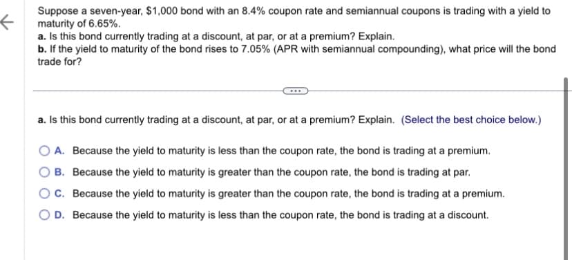 ←
Suppose a seven-year, $1,000 bond with an 8.4% coupon rate and semiannual coupons is trading with a yield to
maturity of 6.65%.
a. Is this bond currently trading at a discount, at par, or at a premium? Explain.
b. If the yield to maturity of the bond rises to 7.05% (APR with semiannual compounding), what price will the bond
trade for?
a. Is this bond currently trading at a discount, at par, or at a premium? Explain. (Select the best choice below.)
O A. Because the yield to maturity is less than the coupon rate, the bond is trading at a premium.
B. Because the yield to maturity is greater than the coupon rate, the bond is trading at par.
OC. Because the yield to maturity is greater than the coupon rate, the bond is trading at a premium.
D. Because the yield to maturity is less than the coupon rate, the bond is trading at a discount.