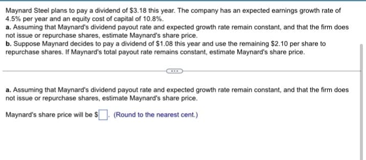 Maynard Steel plans to pay a dividend of $3.18 this year. The company has an expected earnings growth rate of
4.5% per year and an equity cost of capital of 10.8%.
a. Assuming that Maynard's dividend payout rate and expected growth rate remain constant, and that the firm does
not issue or repurchase shares, estimate Maynard's share price.
b. Suppose Maynard decides to pay a dividend of $1.08 this year and use the remaining $2.10 per share to
repurchase shares. If Maynard's total payout rate remains constant, estimate Maynard's share price.
a. Assuming that Maynard's dividend payout rate and expected growth rate remain constant, and that the firm does
not issue or repurchase shares, estimate Maynard's share price.
Maynard's share price will be $. (Round to the nearest cent.)