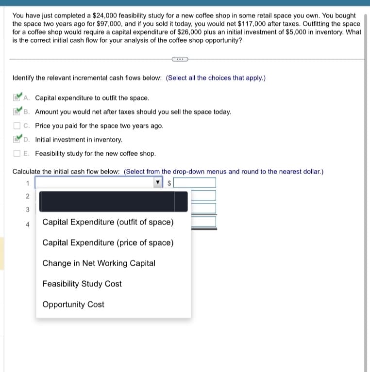 ### Feasibility Study and Cash Flow Analysis for a New Coffee Shop

#### Scenario:
You have just completed a $24,000 feasibility study for a new coffee shop in some retail space you own. You bought the space two years ago for $97,000, and if you sold it today, you would net $117,000 after taxes. Outfitting the space for a coffee shop would require a capital expenditure of $26,000 plus an initial investment of $5,000 in inventory. What is the correct initial cash flow for your analysis of the coffee shop opportunity?

#### Step-by-Step Instructions:

**Identify the relevant incremental cash flows below: (Select all the choices that apply.)**

- A. Capital expenditure to outfit the space.
- B. Amount you would net after taxes should you sell the space today.
- C. Price you paid for the space two years ago.
- D. Initial investment in inventory.
- E. Feasibility study for the new coffee shop.

**Correct Answers:**
- A. Capital expenditure to outfit the space.
- B. Amount you would net after taxes should you sell the space today.
- D. Initial investment in inventory.
- E. Feasibility study for the new coffee shop. 

**Calculate the initial cash flow below: (Select from the drop-down menus and round to the nearest dollar.)**

|  Dropdown Description  |  Value Input ($)  |
|:-----------------------:|:-----------------:|
|  Capital Expenditure (outfit of space)  | $26,000  |
|  Opportunity Cost (net selling price of space)  | $117,000  |
|  Initial Investment in Inventory    | $5,000  |
|  Feasibility Study Cost    | $24,000  |

**Breakdown of Calculation:**
1. **Capital Expenditure (outfit of space):**
   - Cost to outfit the space for a coffee shop: $26,000 

2. **Opportunity Cost:**
   - Amount you would net after taxes should you sell the space today instead of using it: $117,000

3. **Initial Investment in Inventory:**
   - Initial cost to stock inventory: $5,000

4. **Feasibility Study Cost:**
   - Cost of the feasibility study for the new coffee shop: $24,000

**Total Initial Cash Flow Calculation:**
Adding these amounts will give