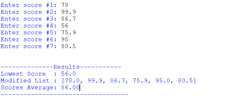 Enter score #1: 78
Enter score #2: 99.9
Enter score #3: 86.7
Enter score #4: 56
Enter score #5: 75.9
Enter score #6: 95
Enter score #7: 80.5
--Results-
Lowest Score
: 56.0
Modified List : [78.0, 99.9, 86.7, 75.9,
Scores Average: 86.00|
95.0, 80.5]
