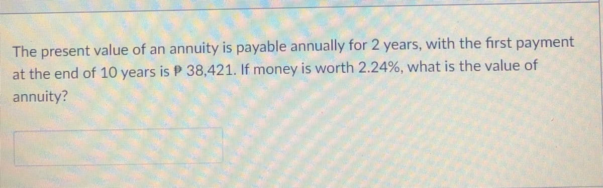 The present value of an annuity is payable annually for 2 years, with the first payment
at the end of 10 years is P 38,421. If money is worth 2.24%, what is the value of
annuity?
