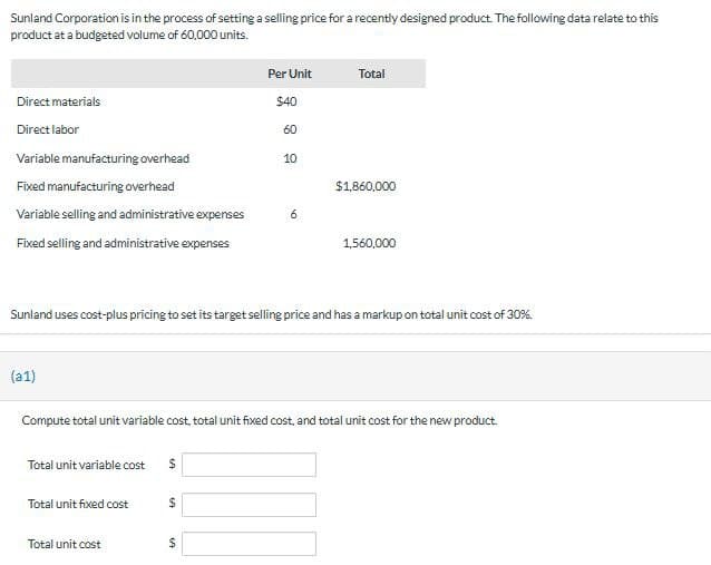 Sunland Corporation is in the process of setting a selling price for a recently designed product. The following data relate to this
product at a budgeted volume of 60,000 units.
Direct materials
Direct labor
Variable manufacturing overhead
Fixed manufacturing overhead
Variable selling and administrative expenses
Fixed selling and administrative expenses
(a1)
Total unit variable cost $
Total unit fixed cost
Total unit cost
Per Unit
$40
$
60
Sunland uses cost-plus pricing to set its target selling price and has a markup on total unit cost of 30%.
69
10
6
Compute total unit variable cost, total unit fixed cost, and total unit cost for the new product.
Total
$1,860,000
1,560,000