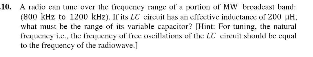 10. A radio can tune over the frequency range of a portion of MW broadcast band:
(800 kHz to 1200 kHz). If its LC circuit has an effective inductance of 200 µH,
what must be the range of its variable capacitor? [Hint: For tuning, the natural
frequency i.e., the frequency of free oscillations of the LC circuit should be equal
to the frequency of the radiowave.]