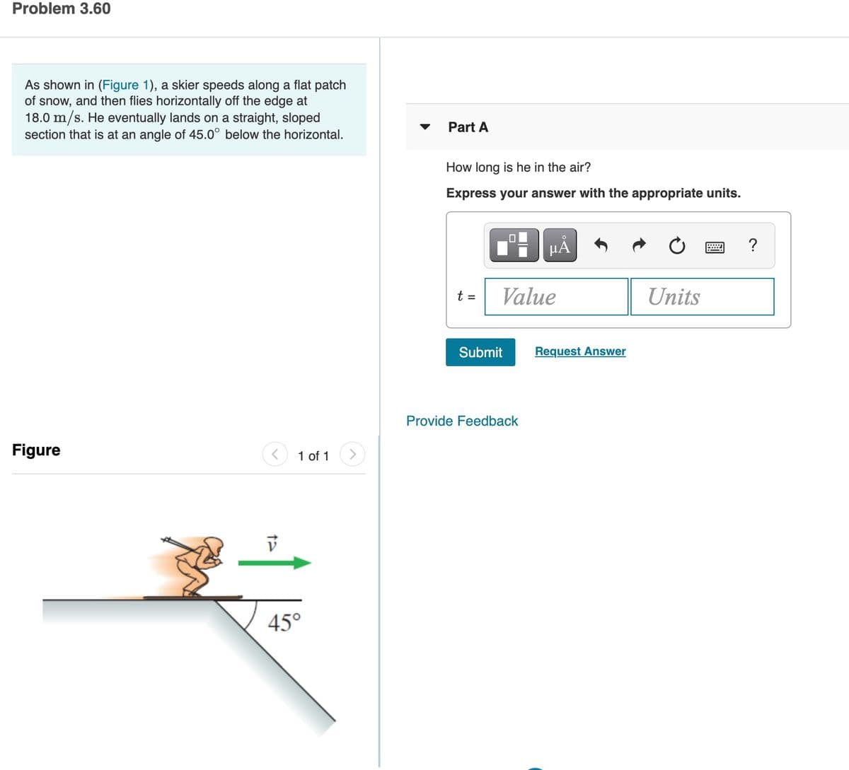 Problem 3.60
As shown in (Figure 1), a skier speeds along a flat patch
of snow, and then flies horizontally off the edge at
18.0 m/s. He eventually lands on a straight, sloped
section that is at an angle of 45.0° below the horizontal.
Part A
How long is he in the air?
Express your answer with the appropriate units.
?
t =
Value
Units
Submit
Request Answer
Provide Feedback
Figure
1 of 1
45°
