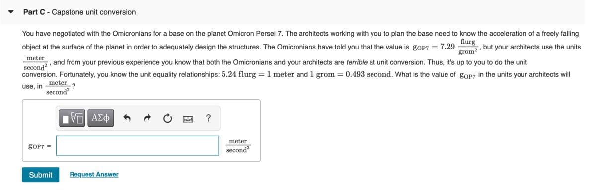 Part C - Capstone unit conversion
You have negotiated with the Omicronians for a base on the planet Omicron Persei 7. The architects working with you to plan the base need to know the acceleration of a freely falling
flurg
object at the surface of the planet in order to adequately design the structures. The Omicronians have told you that the value is goP7 = 7.29
but your architects use the units
grom?
meter
and from your previous experience you know that both the Omicronians and your architects are terrible at unit conversion. Thus, it's up to you to do the unit
second
2
conversion. Fortunately, you know the unit equality relationships: 5.24 flurg = 1 meter and 1 grom = 0.493 second. What is the value of gop7 in the units your architects will
||
meter
?
use, in
second?
meter
goP7
%D
second?
Submit
Request Answer
