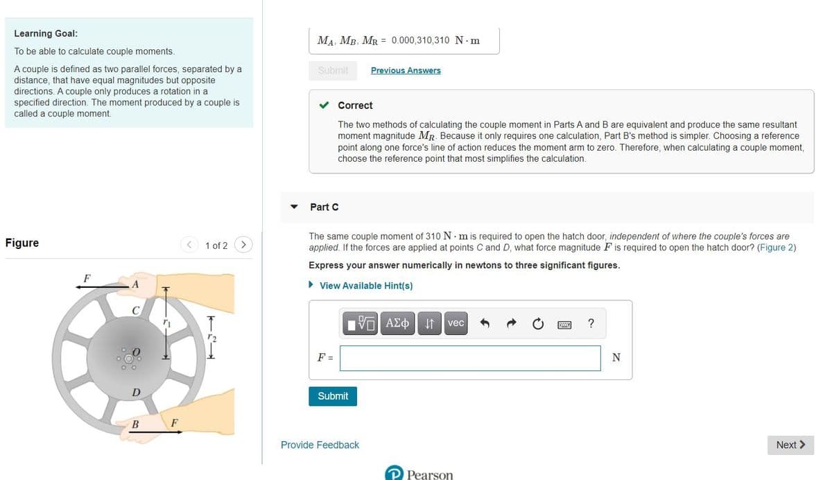 Learning Goal:
MA, MB, MR = 0.000,310,310 N. m
To be able to calculate couple moments.
Previous Answers
A couple is defined as two parallel forces, separated by a
distance, that have equal magnitudes but opposite
directions. A couple only produces a rotation in a
specified direction. The moment produced by a couple is
called a couple moment.
Submit
Correct
The two methods of calculating the couple moment in Parts A and B are equivalent and produce the same resultant
moment magnitude MR. Because it only requires one calculation, Part B's method is simpler. Choosing a reference
point along one force's line of action reduces the moment arm to zero. Therefore, when calculating a couple moment,
choose the reference point that most simplifies the calculation.
Part C
Figure
The same couple moment of 310 N m is required to open the hatch door, independent of where the couple's forces are
applied. If the forces are applied at points C and D, what force magnitude F is required to open the hatch door? (Figure 2)
< 1 of 2
Express your answer numerically in newtons to three significant figures.
F
> View Available Hint(s)
C
vec
?
F =
N
D
Submit
B
F
Provide Feedback
Next >
P Pearson
