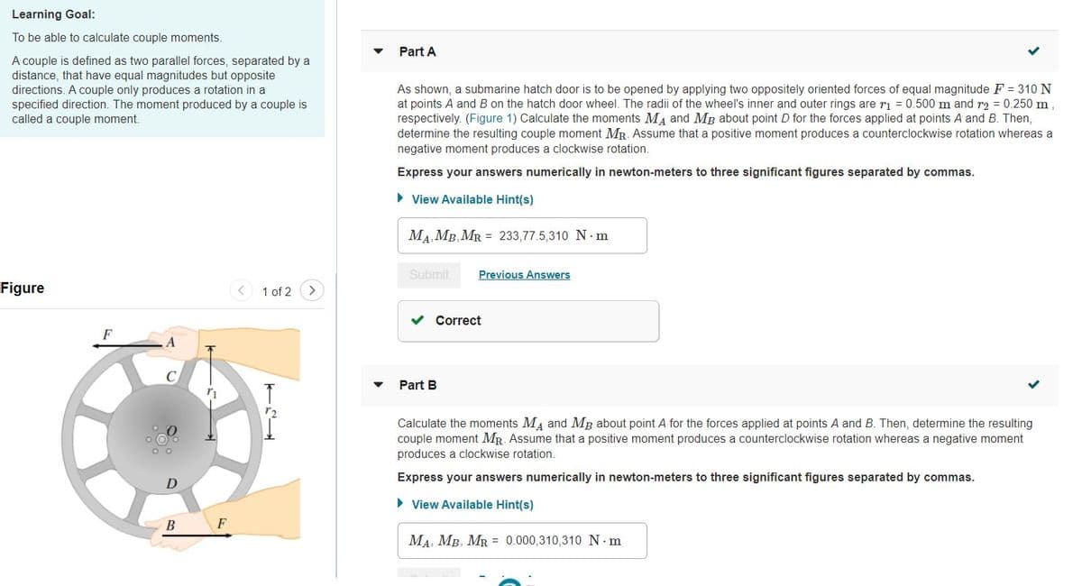 Learning Goal:
To be able to calculate couple moments.
Part A
A couple is defined as two parallel forces, separated by a
distance, that have equal magnitudes but opposite
directions. A couple only produces a rotation in a
specified direction. The moment produced by a couple is
called a couple moment.
As shown, a submarine hatch door is to be opened by applying two oppositely oriented forces of equal magnitude F = 310N
at points A and B on the hatch door wheel. The radii of the wheel's inner and outer rings are ri = 0.500 m and r2 = 0.250 m,
respectively. (Figure 1) Calculate the moments MA and MB about point D for the forces applied at points A and B. Then,
determine the resulting couple moment MR. Assume that a positive moment produces a counterclockwise rotation whereas a
negative moment produces a clockwise rotation.
Express your answers numerically in newton-meters to three significant figures separated by commas.
• View Available Hint(s)
MA MB, MR = 233,77.5,310 N m
Submit
Previous Answers
Figure
1 of 2
Correct
F
Part B
Calculate the moments MA and MB about point A for the forces applied at points A and B. Then, determine the resulting
couple moment MR. Assume that a positive moment produces a counterclockwise rotation whereas a negative moment
produces a clockwise rotation.
Express your answers numerically in newton-meters to three significant figures separated by commas.
• View Available Hint(s)
B
F
MA, MB, MR = 0.000,310,310 N m
