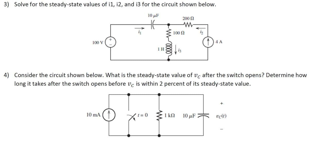 3) Solve for the steady-state values of i1, i2, and i3 for the circuit shown below.
10 µF
200 N
100 N
100 v ('
1) 4 A
1H
4) Consider the circuit shown below. What is the steady-state value of vc after the switch opens? Determine how
long it takes after the switch opens before vc is within 2 percent of its steady-state value.
10 mA
1 kN
10 μ
vct)
