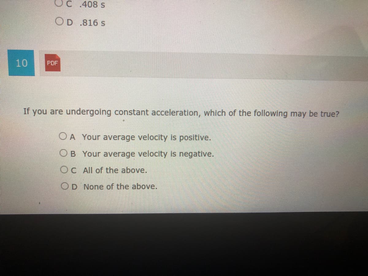 OC 408 s
OD .816 s
10
PDF
If you are undergoing constant acceleration, which of the following may be true?
O A Your average velocity is positive.
OB Your average velocity is negative.
OC All of the above.
OD None of the above.
