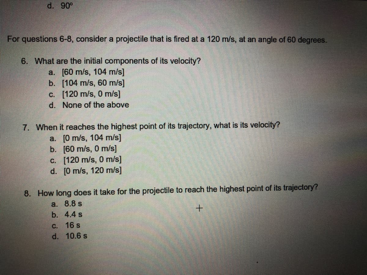 d. 90°
For questions 6-8, consider a projectile that is fired at a 120 m/s, at an angle of 60 degrees.
6. What are the initial components of its velocity?
a. [60 m/s, 104 m/s]
b. [104 m/s, 60 m/s)]
c. [120 m/s, 0 m/s]
d. None of the above
7. When it reaches the highest point of its trajectory, what is its velocity?
a. [0 m/s, 104 m/s]
b. [60 m/s, 0 m/s]
c. [120 m/s, 0 m/s]
d. [0 m/s, 120 m/s]
8. How long does it take for the projectile to reach the highest point of its trajectory?
a. 8.8 s
b. 4.4 s
C. 16 s
d. 10.6 s
