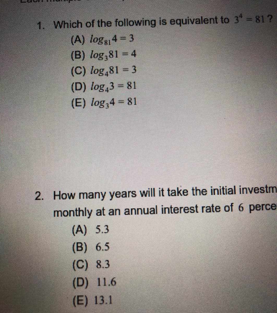 ### Educational Quiz Questions

**Question 1:**
Which of the following is equivalent to \(3^4 = 81\)?

- (A) \( \log_{81} 4 = 3 \)
- (B) \( \log_9 81 = 4 \)
- (C) \( \log_4 81 = 3 \)
- (D) \( \log_4 3 = 81 \)
- (E) \( \log_3 4 = 81 \)

**Question 2:**
How many years will it take the initial investment to double if compounded monthly at an annual interest rate of 6 percent?

- (A) 5.3
- (B) 6.5
- (C) 8.3
- (D) 11.6
- (E) 13.1

These questions test your understanding of logarithms and compound interest calculations. The first question focuses on identifying the correct logarithmic form of the equation \(3^4 = 81\), while the second question applies the principles of compound interest to determine the doubling time for an investment.