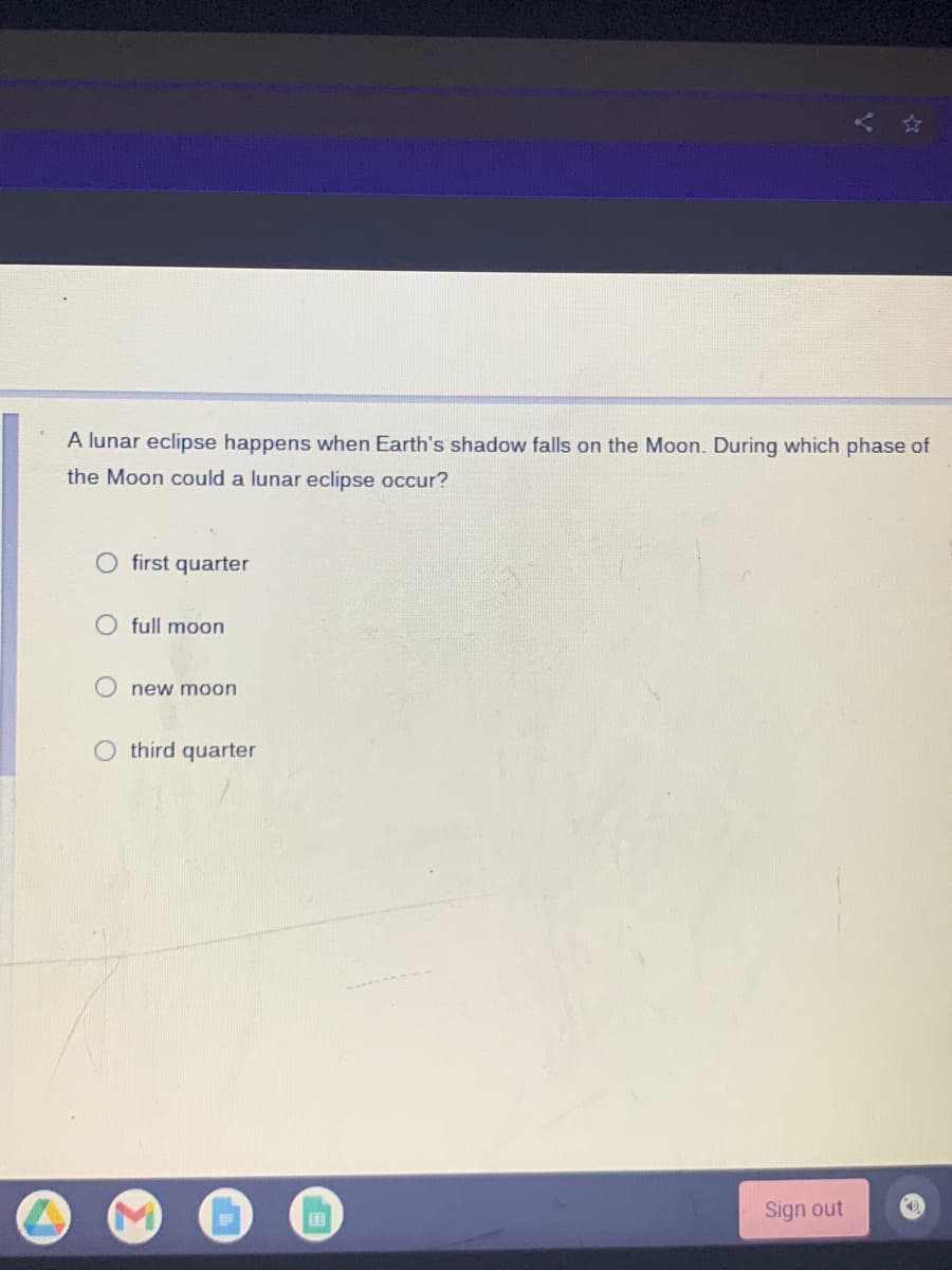 A lunar eclipse happens when Earth's shadow falls on the Moon. During which phase of
the Moon could a lunar eclipse occur?
O first quarter
O full moon
new moon
O third quarter
Sign out

