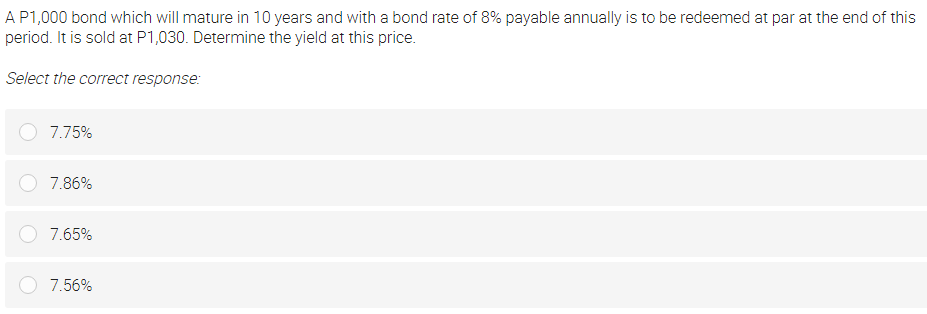 A P1,000 bond which will mature in 10 years and with a bond rate of 8% payable annually is to be redeemed at par at the end of this
period. It is sold at P1,030. Determine the yield at this price.
Select the correct response:
7.75%
7.86%
7.65%
7.56%
