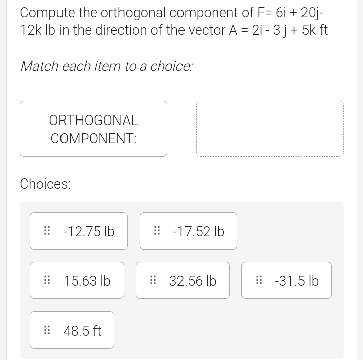 Compute the orthogonal component of F= 6i + 20j-
12k Ib in the direction of the vector A = 2i - 3 j+ 5k ft
Match each item to a choice:
ORTHOGONAL
COMPONENT:
Choices:
: -12.75 lb
: -17.52 Ib
: 15.63 lb
: 32.56 lb
: -31.5 lb
: 48.5 ft
