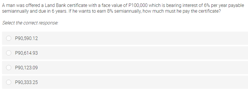 A man was offered a Land Bank certificate with a face value of P100,000 which is bearing interest of 6% per year payable
semiannually and due in 6 years. If he wants to earn 8% semiannually, how much must he pay the certificate?
Select the correct response:
P90,590.12
P90,614.93
P90,123.09
P90,333.25
