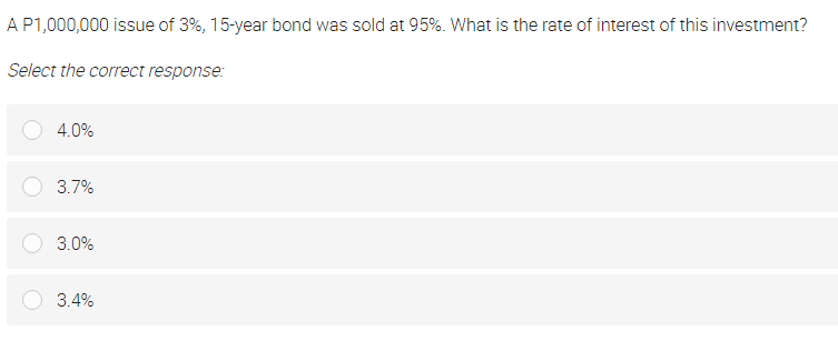 AP1,000,000 issue of 3%, 15-year bond was sold at 95%. What is the rate of interest of this investment?
Select the correct response:
4.0%
3.7%
3.0%
3.4%
