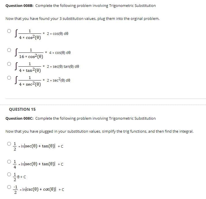 Question 008B: Complete the following problem involving Trigonometric Substitution
Now that you have found your 3 substitution values, plug them into the orginal problem.
1
cos2 (0)
* 2* cos(e) de
4 *
1
* 4* cos(0) de
16 *
cos2(e)
2 * sec(8) tan(e) de
4 * tan2(0)
1
* 2* sec2(0) de
4 *
sec2(e)
QUESTION 15
Question 008C: Complete the following problem involving Trigonometric Substitution
Now that you have plugged in your substitution values, simplify the trig functions, and then find the integral.
1
- - Inlsec(e) + tan(e) +c
O 1
In/sec(e) + tan(0)| +c
글 시nlcsc(8) + cot (e)| +C
